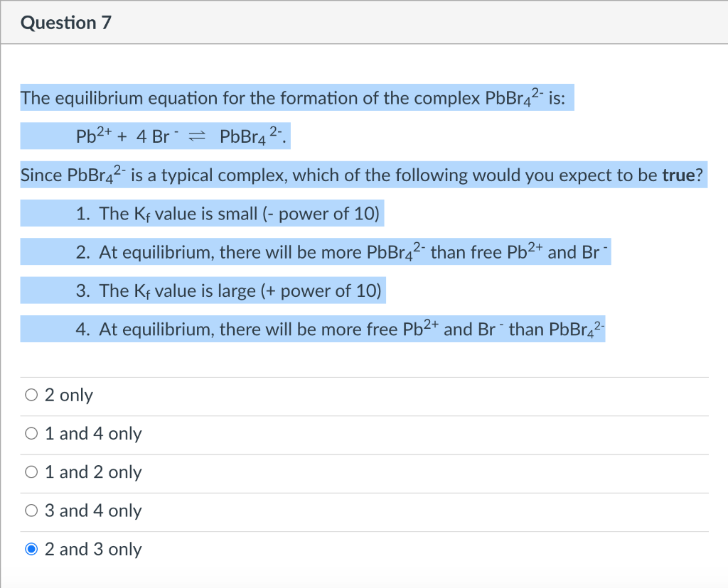 Question 7
The equilibrium equation for the formation of the complex PbBr42 is:
Pb2+ + 4 Br = PbBr4*
Since PbBr42 is a typical complex, which of the following would you expect to be true?
1. The Kf value is small (- power of 10)
2. At equilibrium, there will be more PbBr42- than free Pb2+ and Br*
3. The Kf value is large (+ power of 10)
4. At equilibrium, the
more free Pb2+ anc
* than PbBr,2-
O 2 only
O 1 and 4 only
O 1 and 2 only
O 3 and 4 only
O 2 and 3 only
