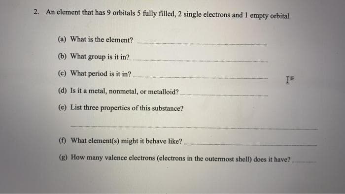 2. An element that has 9 orbitals 5 fully filled, 2 single electrons and 1 empty orbital
(a) What is the element?
(b) What group is it in?
(c) What period is it in?
(d) Is it a metal, nonmetal, or metalloid?
(e) List three properties of this substance?
(f) What element(s) might it behave like?
(g) How many valence electrons (electrons in the outermost shell) does it have?
