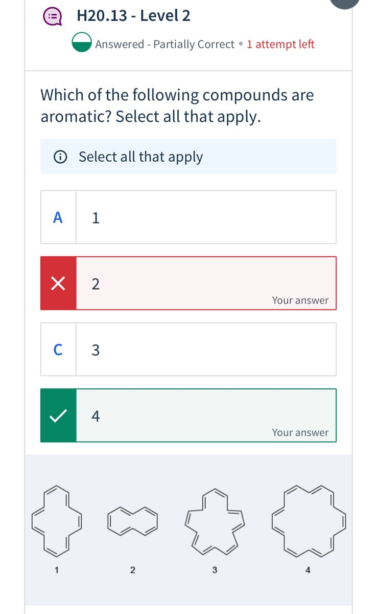 H20.13 - Level 2
Answered - Partially Correct • 1 attempt left
Which of the following compounds are
aromatic? Select all that apply.
Select all that apply
A
1
X 2
Your answer
C 3
4
Your answer
1
2
3
4
