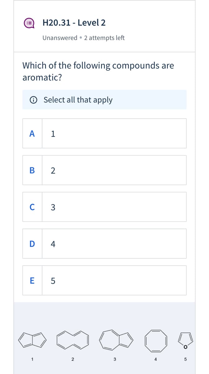 :=)
H20.31 - Level 2
Unanswered • 2 attempts left
Which of the following compounds are
aromatic?
O Select all that apply
A
В
C
3
D
4
E 5
2
