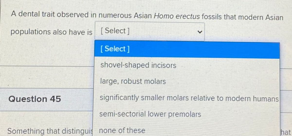 A dental trait observed in numerous Asian Homo erectus fossils that modern Asian
populations also have is [
Select ]
[ Select]
shovel-shaped incisors
large, robust molars
Question 45
significantly smaller molars relative to modern humans
semi-sectorial lower premolars
Something that distinguis none of these
hat
