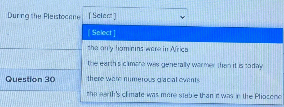 During the Pleistocene [Select]
[Select]
the only hominins were in Africa
the earth's climate was generally warmer than it is today
Question 30
there were numerous glacial events
the earth's climate was more stable than it was in the Pliocene
