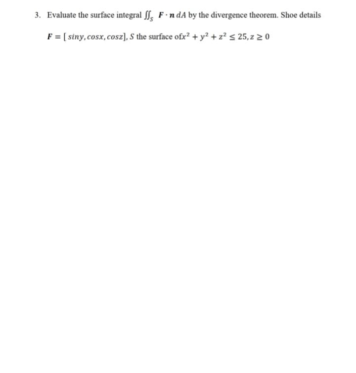 3. Evaluate the surface integral , F ·n dA by the divergence theorem. Shoe details
F = [ siny, cosx, cosz), S the surface ofx² + y² + z? < 25, z 2 0
