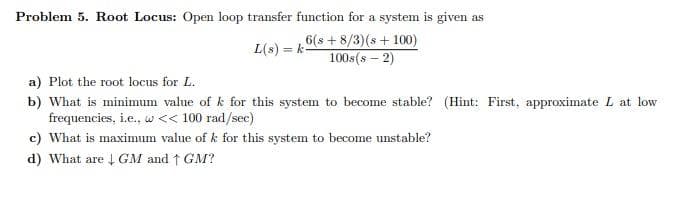 Problem 5. Root Locus: Open loop transfer function for a system is given as
L(s) = k-
6(s + 8/3)(s + 100)
100s(s – 2)
a) Plot the root locus for L.
b) What is minimum value of k for this system to become stable? (Hint: First, approximate L at low
frequencies, i.e., w << 100 rad/sec)
c) What is maximum value of k for this system to become unstable?
d) What are 4 GM and ↑ GM?
