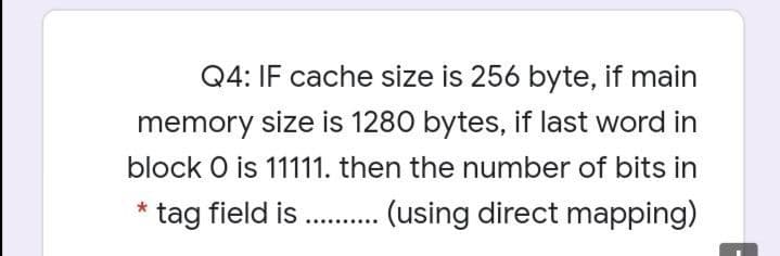 Q4: IF cache size is 256 byte, if main
memory size is 1280 bytes, if last word in
block O is 11111. then the number of bits in
tag field is . . (using direct mapping)
