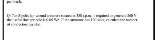 per brush.
Q4//an 8-pole, lap-wound armature rotated at 350 r.p.m. is required to generate 260 v.
the useful flux per pole is 0.05 Wb. If the armature has 120 slots, calculate the number
of conductors per slot.
