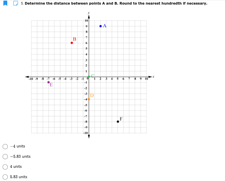 5. Determine the distance between points A and B. Round to the nearest hundredth if necessary.
10
B
10 -9 -8 -7 -6 -5 4
-3 -2 -1 0
3
6.
10
-1
-2
D
-5
-7
F
-9
-10
-4 units
-5.83 units
4 units
5.83 units
2.
