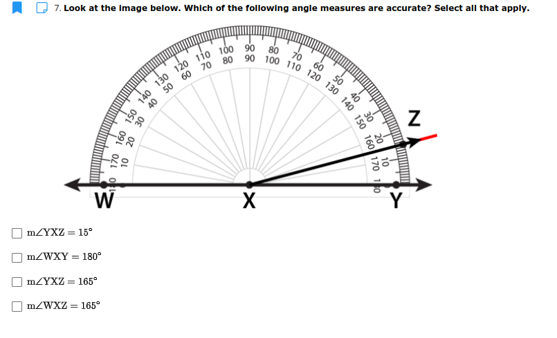 7. Look at the image below. Which of the following angle measures are accurate? Select all that apply.
80
70 60
50
58-
30
W
mZYXZ = 15°
MZWXY = 180°
MZYXZ = 165°
MZWXZ = 165°
130 140 150 160 170 10
N
40
88-
Os
20 30 40
OL
So 170 160 150 140
