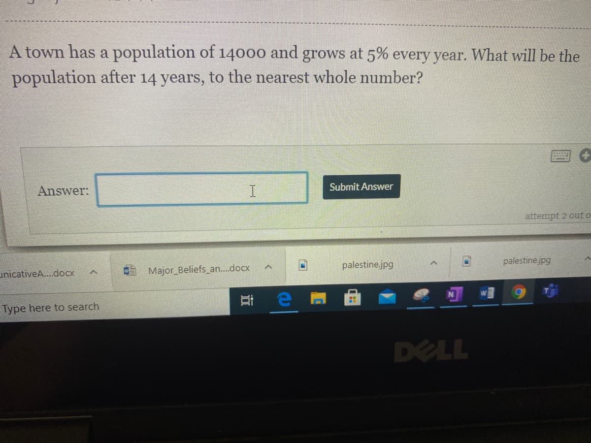 A town has a population of 14000 and grows at 5% every year. What will be the
population after 14 years, to the nearest whole number?
Submit Answer
Answer:
I.
attempt 2 out o
palestine.jpg
palestine.jpg
unicativeA...docx
Major Beliefs an..docx
Type here to search
DELL
