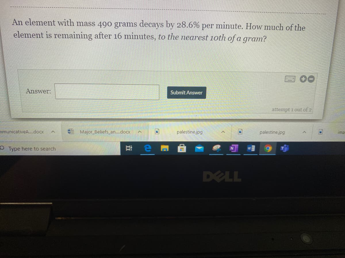 An element with mass 490 grams decays by 28.6% per minute. How much of the
element is remaining after 16 minutes, to the nearest 1oth of a gram?
Answer:
Submit Answer
attempt 1 out of 2
nmunicativeA.docx
E Major_Beliefs_an..docx
palestine.jpg
palestine.jpg
ima
OType here to search
DELL
