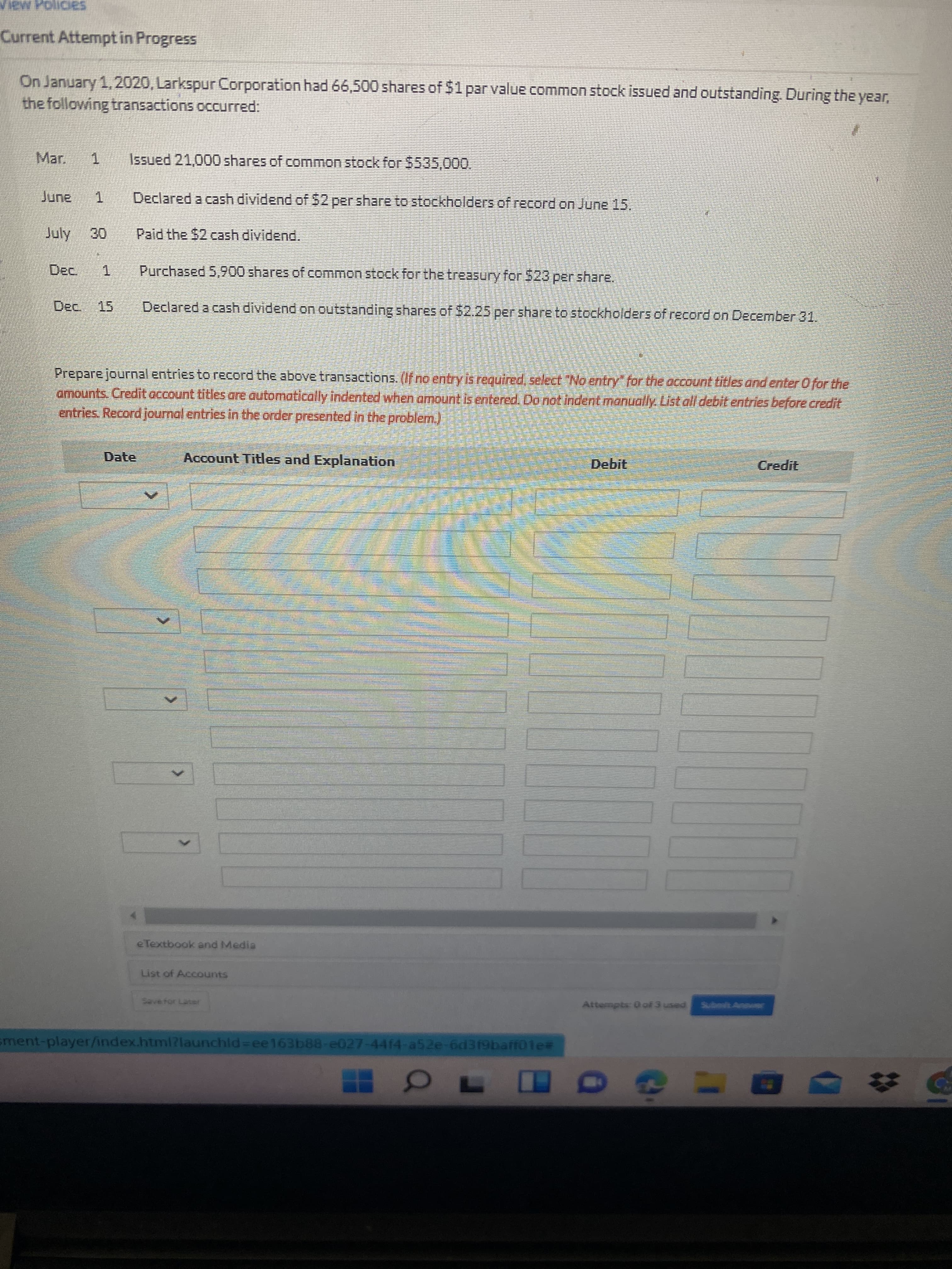 ew PolicieS
Current Attempt in Progress
On January 1,2020, Larkspur Corporation had 66,500 shares of $1 par value common stock issued and outstanding. During the year,
the following transactions occurred:
ar.
1.
Issued 21,000 shares of common stock for $535,000.
Declared a cash dividend of$2per share to stockholders of record on June 15.
July
Paid the $2 cash dividend.
Dec 1
Purchased 5,900 shares of common stock for the treasury for $23 per share,
Dec. 15
Declared a cash dividend on outstanding shares of $2.25 per share to stockholders of record on December 31.
Prepare journal entries to record the above transactions. (If no entry is required, select No entry" for the account titles and enter Ofor the
amounts. Credit account titles are automatically indented when armount is entered. Do not indent manually List all debit entries before credit
entries, Record journal entries in the order presented in the problem)
Date
Account Titles and Explanation
Credit
e Textbook and Media
List of Accounts
Save for Later
Attempts: 0 ol 3 used Subot Anner
ment-player/index.html?launchld=ee163b88-e027-4414-a52e-6d319baff01e3
