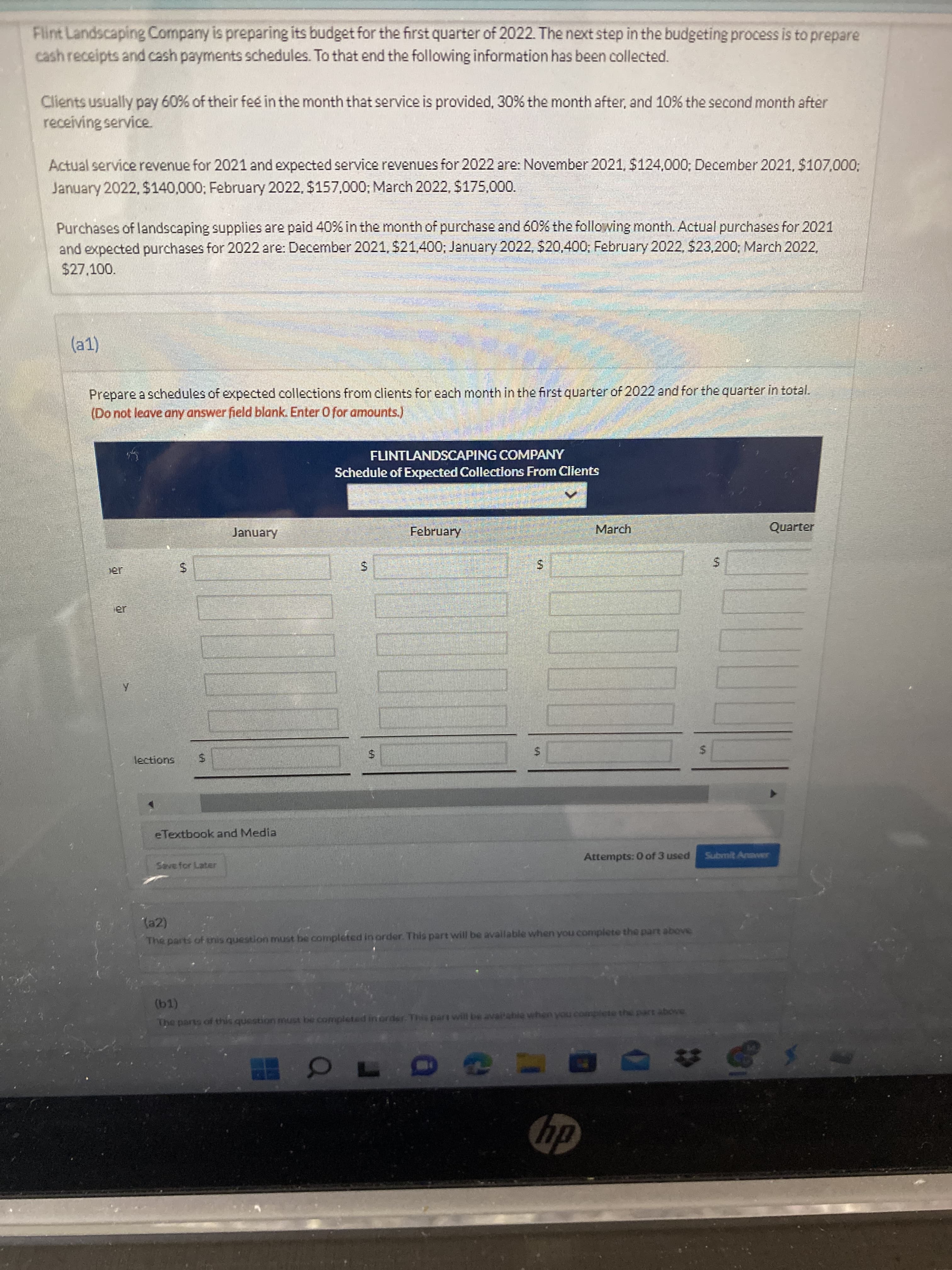 %24
%24
%24
%24
%24
Flint Landscaping Company is preparing its budget for the first quarter of 2022. The next step in the budgeting process is to prepare
cash receipts and cash payments schedules. To that end the following information has been collected.
Clients usually pay 60% of their fee in the month that service is provided, 30% the month after, and 10% the second month after
receiving service.
Actual service revenue for 2021 and expected service revenues for 2022 are: November 2021, $124,000; December 2021,$107,000;
January 2022, $140,000; February 2022, $157,000; March 2022, $175,000.
Purchases of landscaping supplies are paid 40% in the month of purchase and 60% the following month. Actual purchases for 2021
and expected purchases for 2022 are: December 2021, $21,400, January 2022, $20,400; February 2022, $23,200; March 2022,
$27,100.
(a1)
Prepare a schedules of expected collections from clients for each month in the first quarter of 2022 and for the quarter in total.
(Do not leave any answer field blank. Enter 0 for amounts.)
FLINTLANDSCAPING COMPANY
Schedule of Expected Collections From Clients
January
February
March
Quarter
er
lections
eTextbook and Media
Attempts: 0 of 3 used
Submit Anawer
Save for Later
(a2)
The parts of tnis question must be completed in order. This part will be available when you complete the pare above
The parts of this question must be completed in order-This part will be avaiahle when you complete the part above
dy
