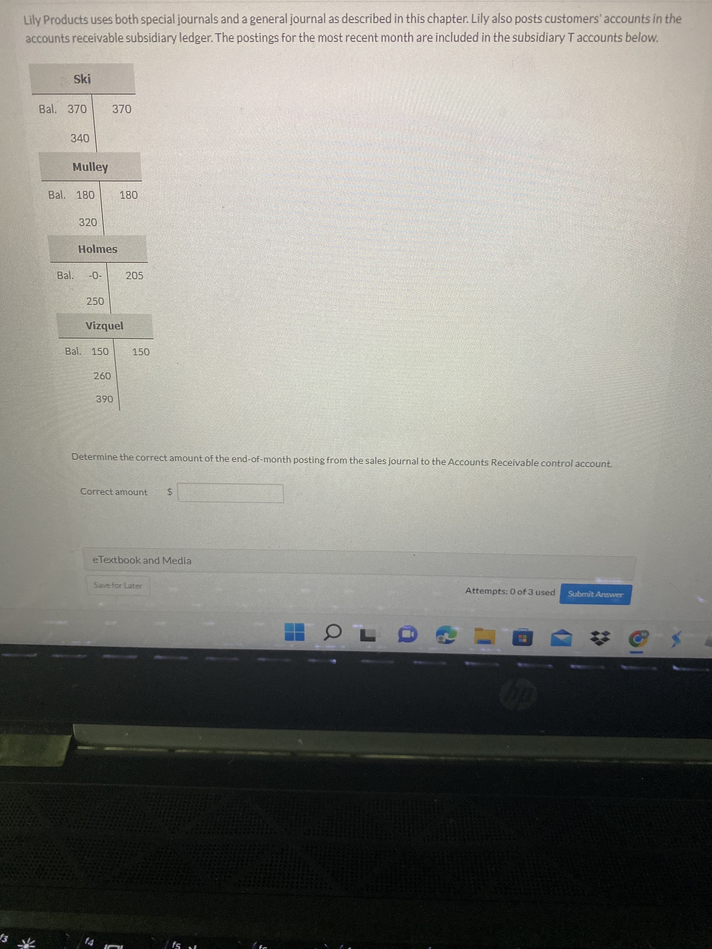 %24
Lily Products uses both special journals and a general journal as described in this chapter. Lily also posts customers' accounts in the
accounts receivable subsidiary ledger. The postings for the most recent month are included in the subsidiary T accounts below.
Ski
Bal. 370
340
Mulley
Bal. 180
320
Holmes
Bal.
205
250
jənbzi,
Bal. 150
150
Determine the correct amount of the end-of-month posting from the sales journal to the Accounts Receivable control account.
Correct amount
eTextbook and Media
Save for Later
Attempts: 0 of 3 used
Submit Answer
f4
