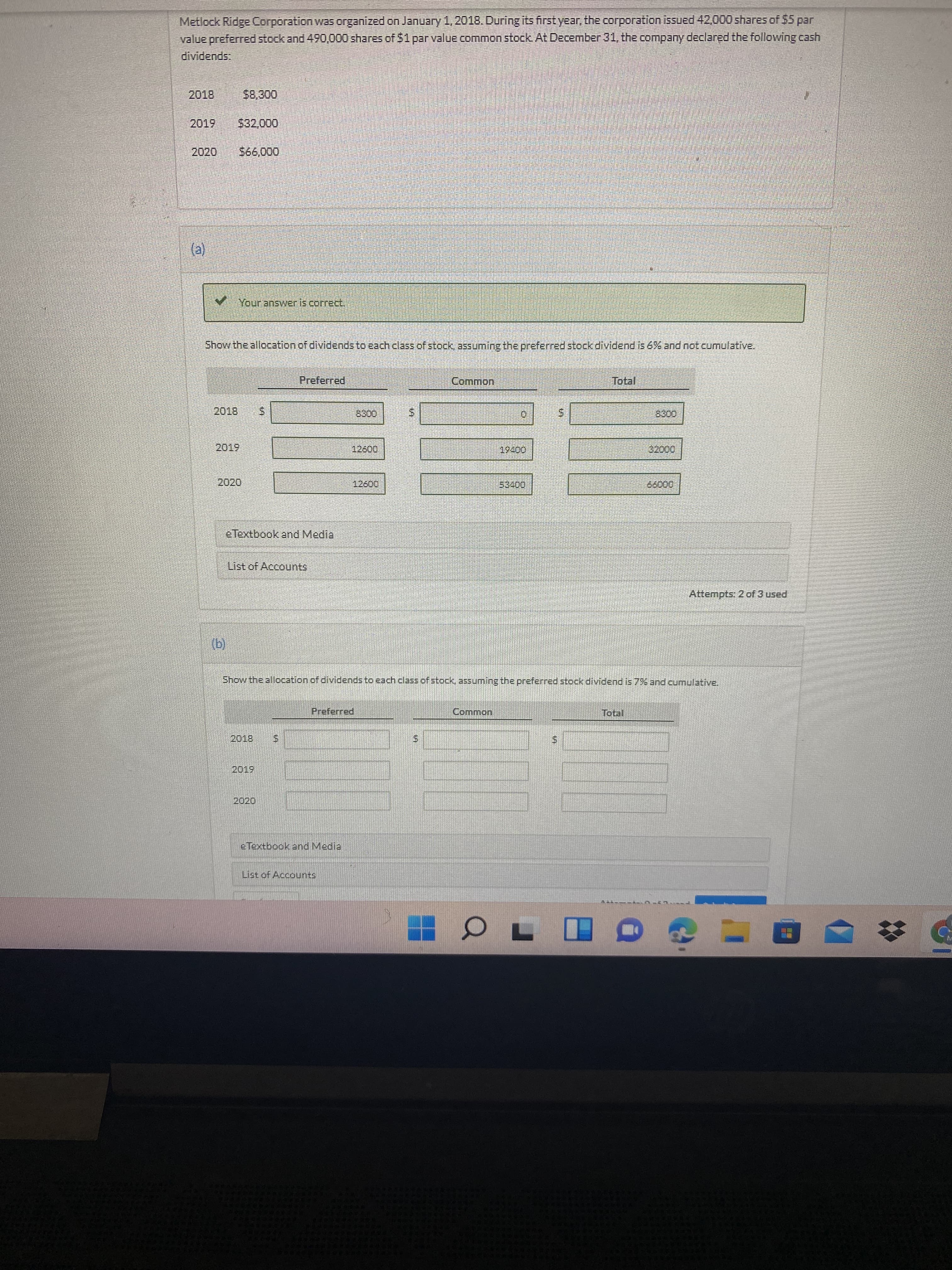 %24
Metlock Ridge Corporation was organized on January 1, 2018. During its first year, the corporation issued 42,000 shares of $5 par
value preferred stock and 490,000 shares of 51parvalue common stock At December 31, the company declared the following cash
dividends:
2019
00
2020
(e)
VYour answeris correct
Show the allocation of dividends to each class of stock, assuming the preferred stock dividend is 6% and not cumulative.
Preferred.
2019
eTextbook and Media
List of Accounts
Attempts: 2 of 3 used
(g)
Show the allocation of dividends to each class of stock, assuming the preferred stockk dividend is 7BA and cumulative.
Preferred
Common
2019
2020
eTextbook and Media
List of Accounts
