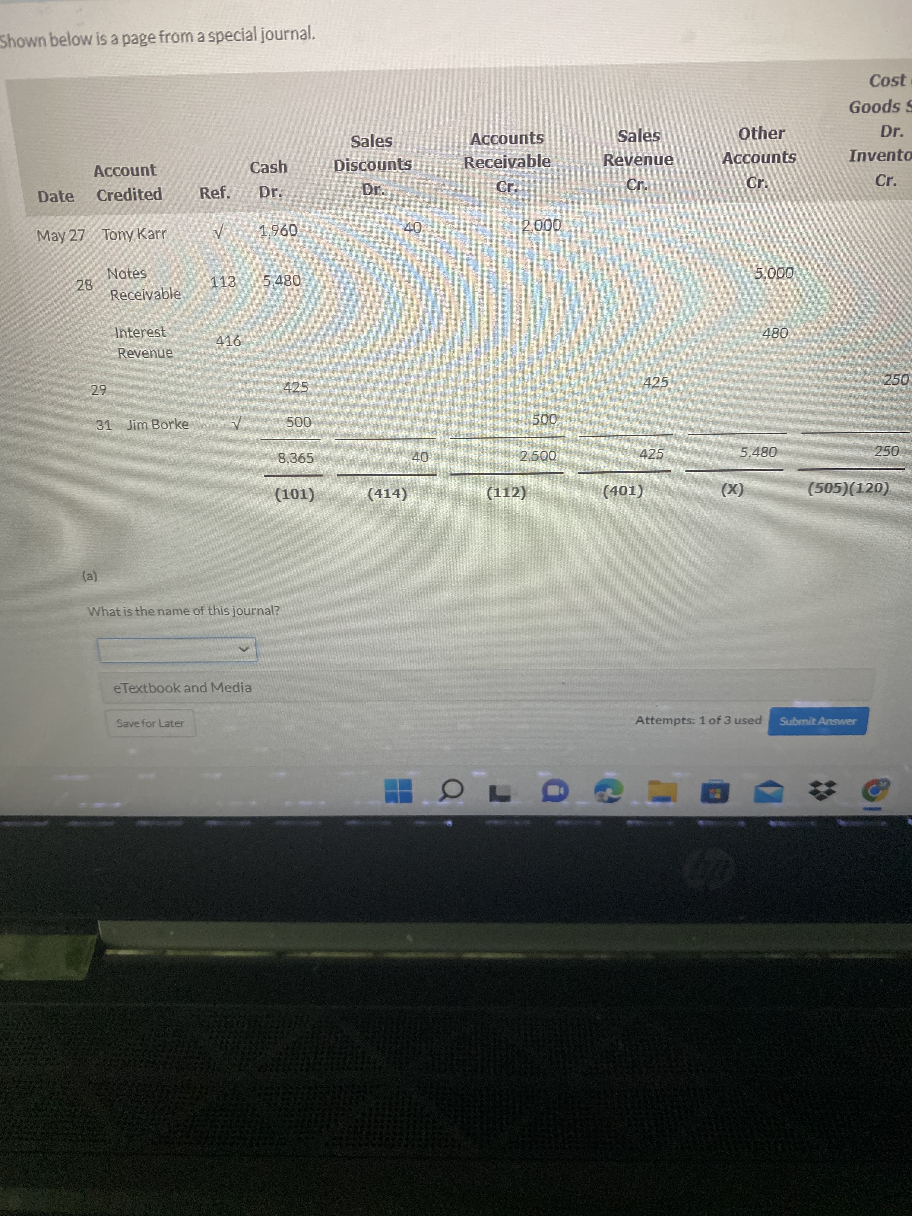 40
Shown below is a page from a special journal.
Cost
Goods S
Sales
Accounts
Sales
Other
Dr.
Cash
Discounts
Receivable
Revenue
Accounts
Invento
Account
Cr.
Cr.
Cr.
Date
Credited
Ref.
Dr.
Dr.
Cr.
May 27 Tony Karr
096
Notes
28
Receivable
113
000'
Interest
416
080
Revenue
425
425
31 Jim Borke
8,365
425
250
40
(414)
(112)
(505)(120)
(TO)
(х)
(τοτ)
(a)
What is the name of this journal?
eTextbook and Media
Save for Later
Attempts: 1 of 3 used
Submit Answer
