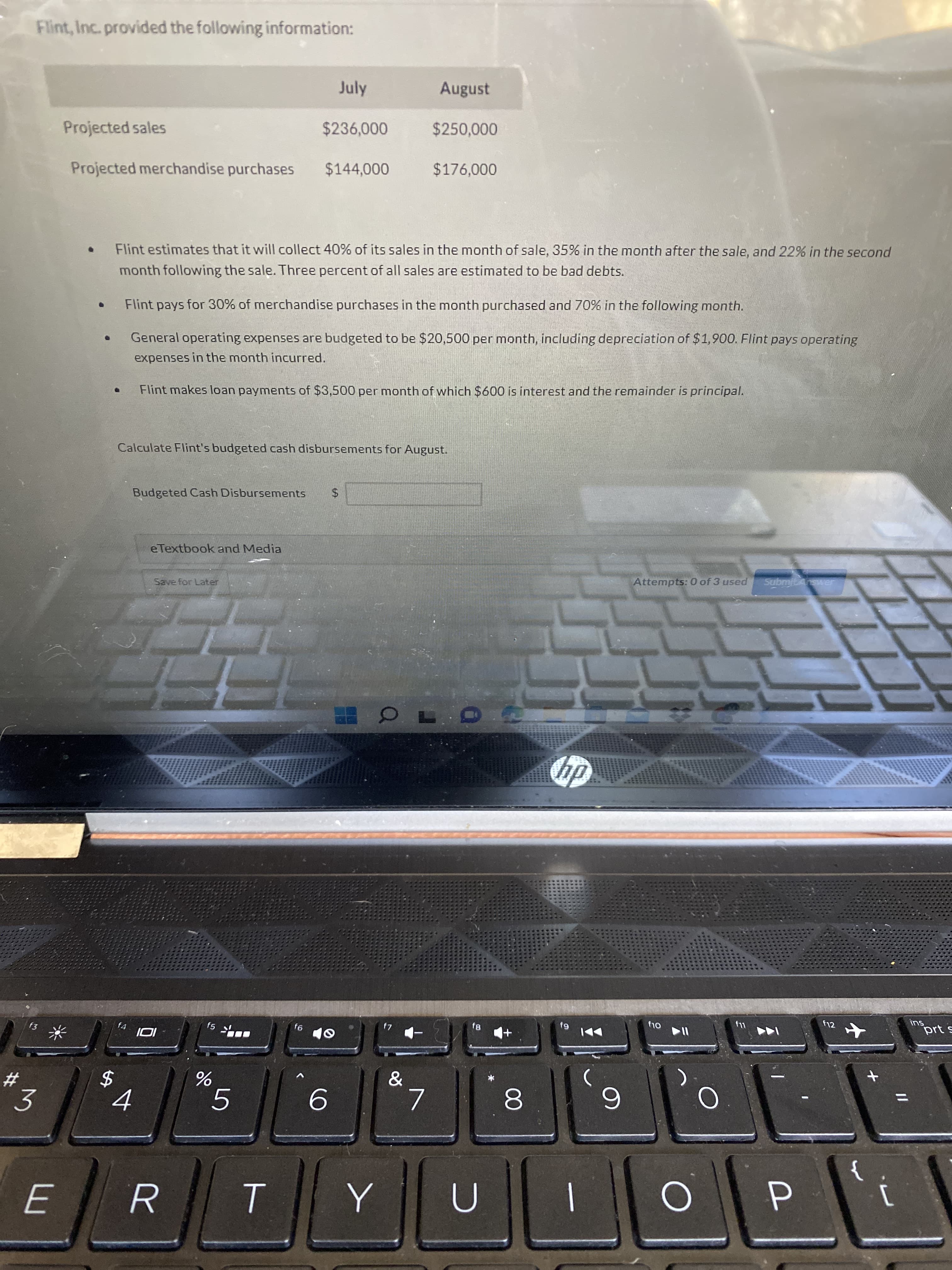 %24
Flint, Inc. provided the following information:
July
August
Projected sales
$236,000
$250,000
Projected merchandise purchases
$144,000
$176,000
Flint estimates that it will collect 40% of its sales in the month of sale, 35% in the month after the sale, and 22% in the second
month following the sale. Three percent of all sales are estimated to be bad debts.
Flint pays for 30% of merchandise purchases in the month purchased and 70% in the following month.
General operating expenses are budgeted to be $20,500 per month, including depreciation of $1,900. Flint pays operating
expenses in the month incurred.
Flint makes loan payments of $3,500 per month of which $600 is interest and the remainder is principal.
Calculate Flint's budgeted cash disbursements for August.
Budgeted Cash Disbursements
$.
eTextbook and Media
Save for Later
Attempts: 0 of 3 used
Submitswer
f4
f5
f12
64
prt s
91
23.
%3D
5.
8.
