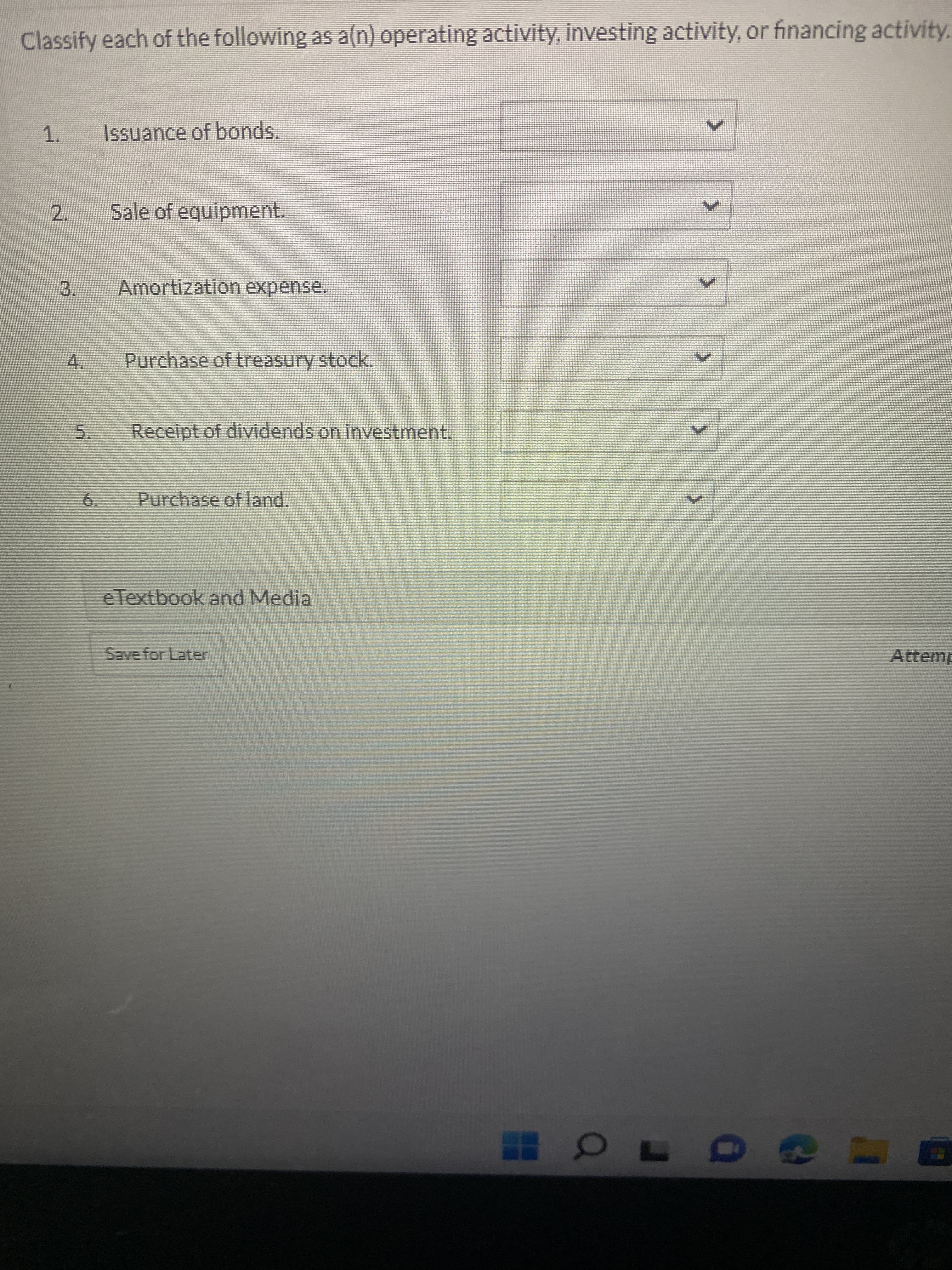 2.
Classify each of the following as a(n) operating activity, investing activity, or financing activity.
1.
Issuance of bonds.
Sale of equipment.
Amortization expense.
3.
Purchase of treasury stock.
4.
Receipt of dividends on investment.
5.
6.
Purchase of land.
eTextbook and Media
Save for Later
Attemp
