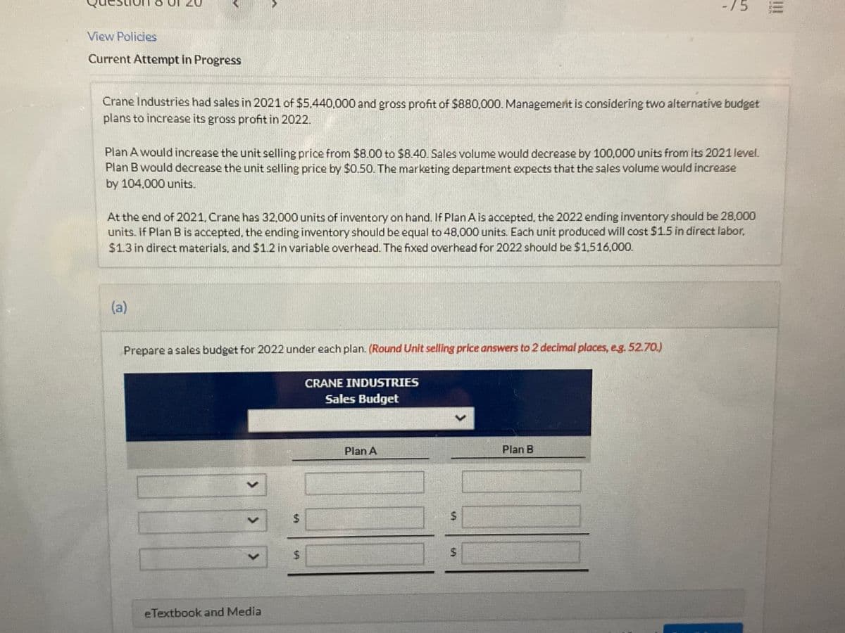 -/5
View Policies
Current Attempt in Progress
Crane Industries had sales in 2021 of $5.440,000 and gross profit of $880,000. Management is considering two alternative budget
plans to increase its gross profit in 2022.
Plan A would increase the unit selling price from $8.00 to $8.40. Sales volume would decrease by 100,000 units from its 2021 level.
Plan B would decrease the unit selling price by $0.50. The marketing department expects that the sales volume would increase
by 104,000 units.
At the end of 2021. Crane has 32,000 units of inventory on hand. If Plan Ais accepted, the 2022 ending inventory should be 28,000
units. If Plan B is accepted, the ending inventory should be equal to 48,000 units. Each unit produced will cost $1.5 in direct labor,
$1.3 in direct materials, and $1.2 in variable overhead. The fixed overhead for 2022 should be $1,516,000.
(a)
Prepare a sales budget for 2022 under each plan. (Round Unit selling price answers to 2 decimal places, eg. 52.70.)
CRANE INDUSTRIES
Sales Budget
Plan A
Plan B
%24
eTextbook and Media
%24
%24
%24
