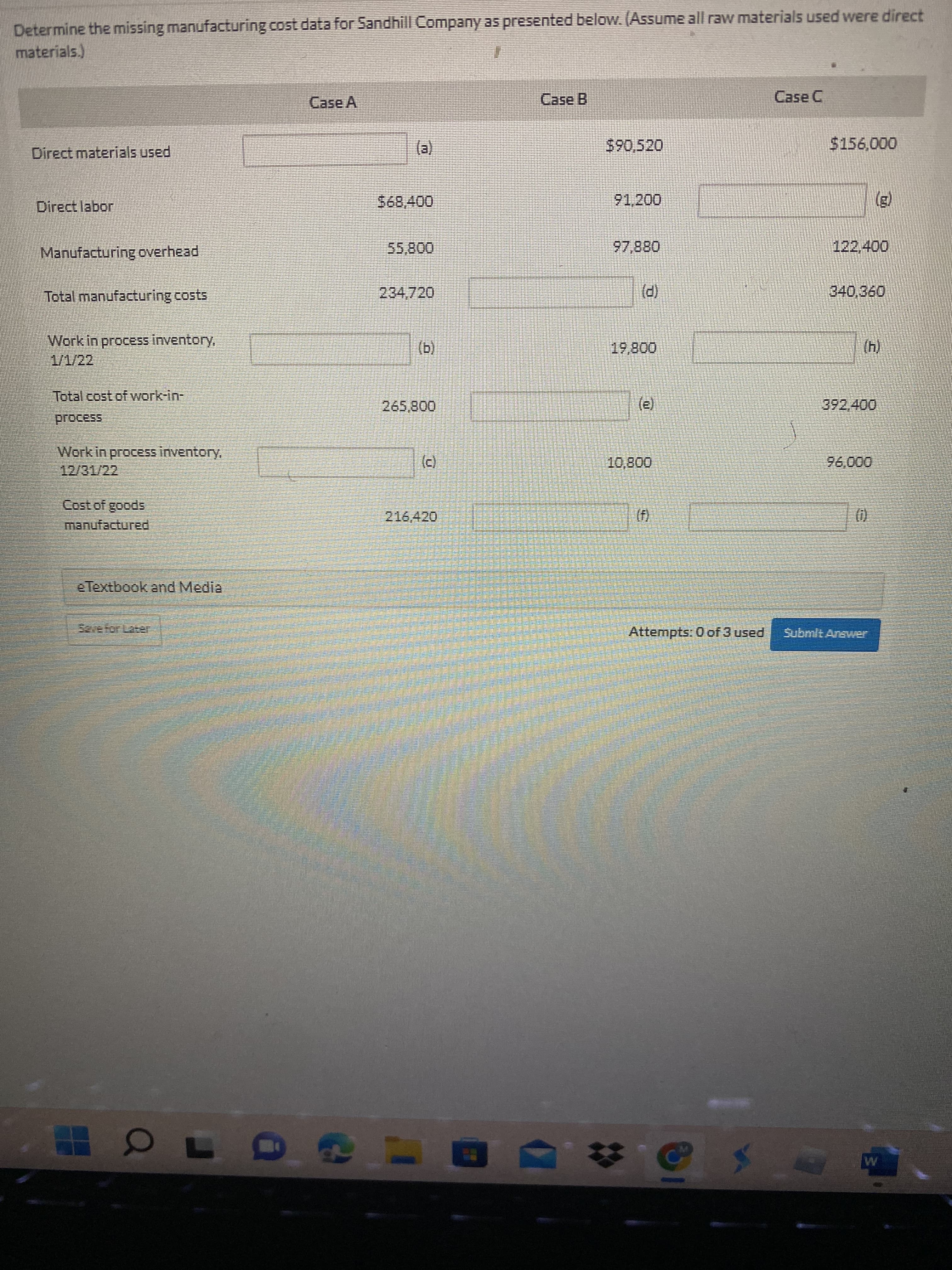 Determine the missing manufacturing cost data for Sandhill Company as presented below. (Assume all raw materials used were direct
materials.)
Case A
Case B
Case C
Direct materials used
590,520
()
Direct labor
91,200
Manufacturing overhead.
55,800
088 26
Total manufacturing costs
234,720
340,360
(P)
Work in procEss inventory,
1/1/22
(b)
00800
(4)
Total cost of work-in-
00850
(e)
Work in process inventory,
12/31/22
(c)
00006
manufactured
spoo8 jos0
()
()
e Textbook and Media
52efor Later
Attempts: 0 of 3 used
Submit Arewer
