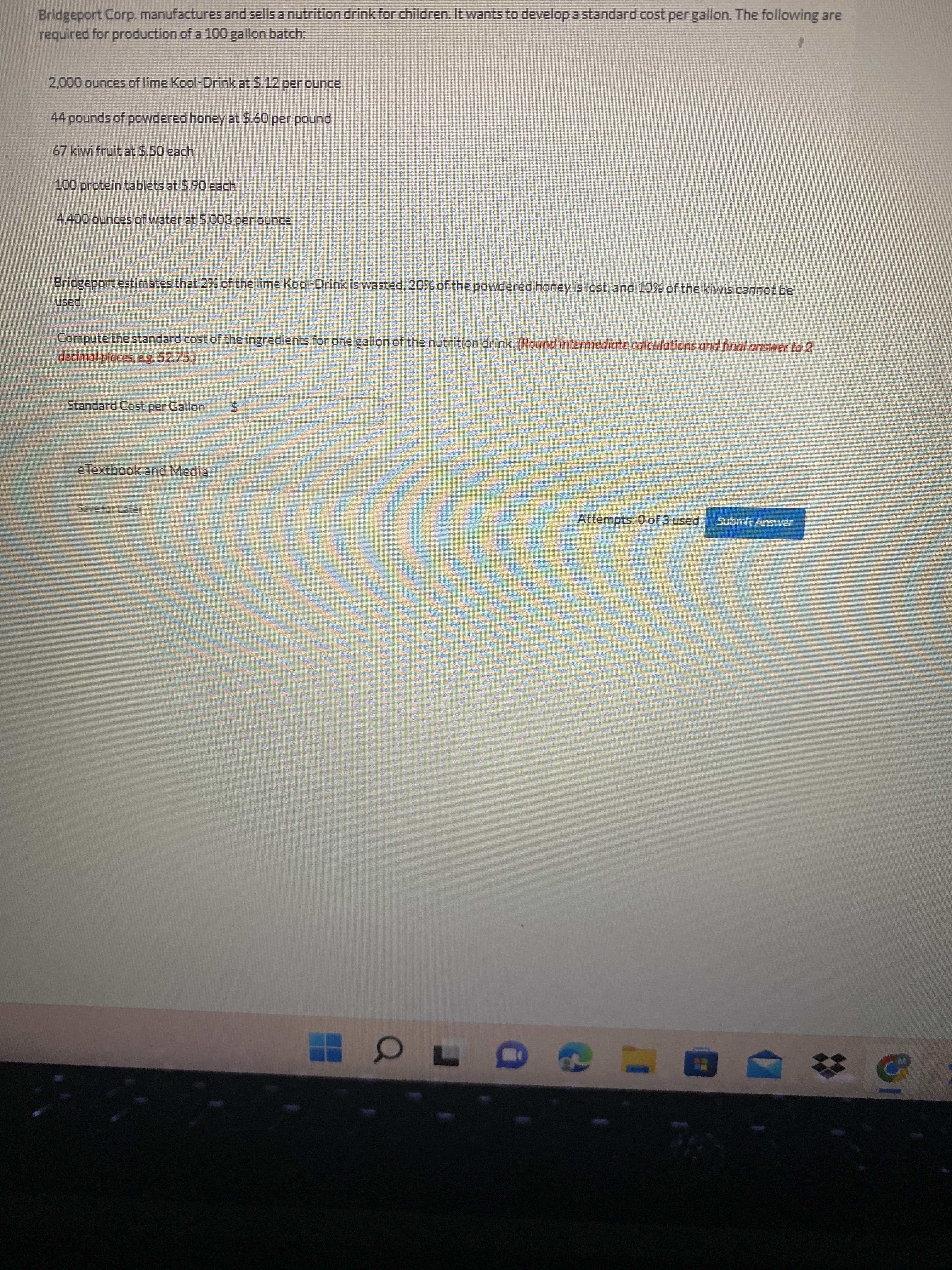 Bridgeport Corp. manufactures and sells a nutrition drink for children. It wants to develop a standard cost per gallon. The following are
required for production of a 100 gallon batch.
2,000 ounces of lime Kool-Drink at $.12 per ounce
44 pounds of powdered honey at5.60 per pound
67 kiwi fruit at 5.50 each
100 protein tablets at S.90 each
4,400 ounces of water at $.003 per ounce
Bridgeport estimates that 2% of the lime Kool-Drink is wasted, 20% of the powdered honey is lost, and 10% of the kiwis cannot be
paed.
Compute the standard cost of the ingredients for one gallon of the nutrition drink. (Round intermediate calculations and final answer to 2
decimal places, e5275)
Standard Cost per Gallon
Sevefor Later
Attempts: 0 of 3 used
Subnilt Answer
