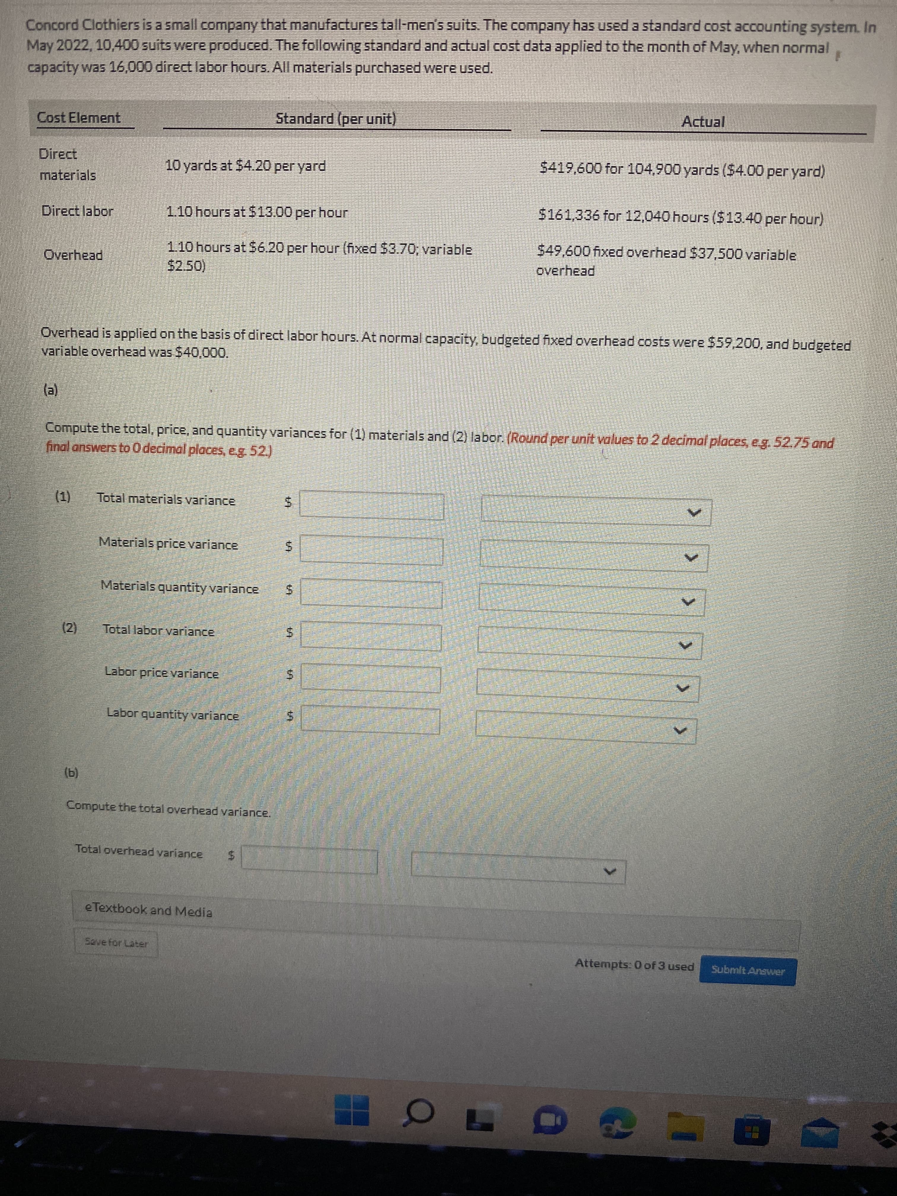 > >>
%24
%24
%24
Concord Clothiers is a small company that manufactures tall-men's suits. The company has used a standard cost accounting system. In
May 2022, 10,400 suits were produced. The following standard and actual cost data applied to the month of May, when normal
capacity was 16,000 direct labor hours. All materials purchased were used.
Cost Element
Standard (per unit)
Direct
10 yards at 54.20 per yard
$419,600 for 104,900 yards ($4.00 per yard)
materials
%24161,336 for 12,040 hours ($13.40 per hour)
Direct labor
1.10 hours at $6.20 per hour (fixed $3.70, variable
$2.50)
549,600 fixed overhead $37,500 variable
overhead
Overhead
Overhead is applied on the basis of direct labor hours. At normal capacity, budgeted fixed overhead costs were $59,200, and budgeted
variable overhead was $40,000.
()
Compute the total, price, and quantity variances for (1) materials and (2) labor. (Round per unit values to 2 decimal placeseg.52.75 and
final answers to 0 decimal places, e.g. 52.)
(1)
Total materials variance
Materials price variance
Materials quantity variance
(2)
Total laborvariance
Labor price variance
Labor quantity variance
(b)
Compute the total overhead variance.
Total overhead variance
e Textbook and Media
Szvefor Later
Attempts: 0 of 3 used
Submit Answver
