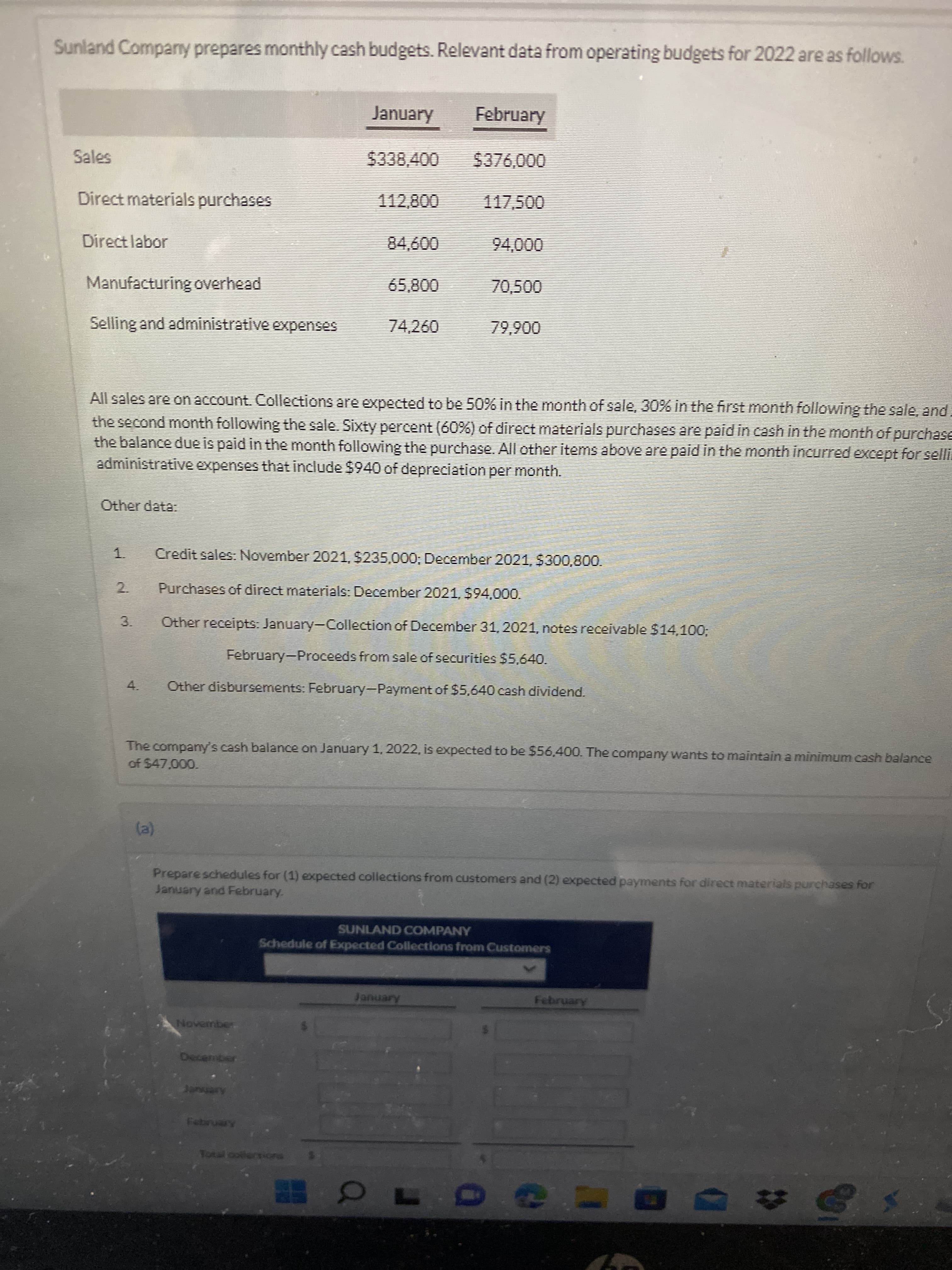 3.
Sunland Comparny prepares monthly cash budgets. Relevant data from operating budgets for 2022 are as follows.
January
February
$338,400
000'
Direct materials purchases
009
70,500
Direct labor
0006
Manufacturing overhead
Selling and administrative expenses
74,260
006'6L
All sales are on account. Collections are expected to be 50% in the month of sale, 30% in the first month following the sale, and.
the second month following the sale. Sixty percent (60%) of direct materials purchases are paid in cash in the month of purchase
the balance due is paid in the month following the purchase. All other items above are paid in the month incurred except for selli.
administrative expenses that include $940 of depreciation per month.
Other data:
1.
Credit sales: November 2021,5235,000; December 2021,$300,800.
2.
Purchases of direct materials: December 2021, $94,000.
Other receipts: January-Collection of December 31,2021, notes receivable $14,1003,
February-Proceeds from sale of securities $5,640.
Other disbursements: February-Payment of $5,640 cash dividend.
4.
The company's cash balance on January 1, 2022, is expected to be $56,400. The company wants to maintain a minimum cash balance
of $47.000.
Prepare schedules for (1) expected collections from customers and (2) expected payments for direct materials purchases for
January and February.
SUNLAND COMPANY
Schedule of Expected Collections from Customers
Arenue
Arenuq
November
Total collerniora
