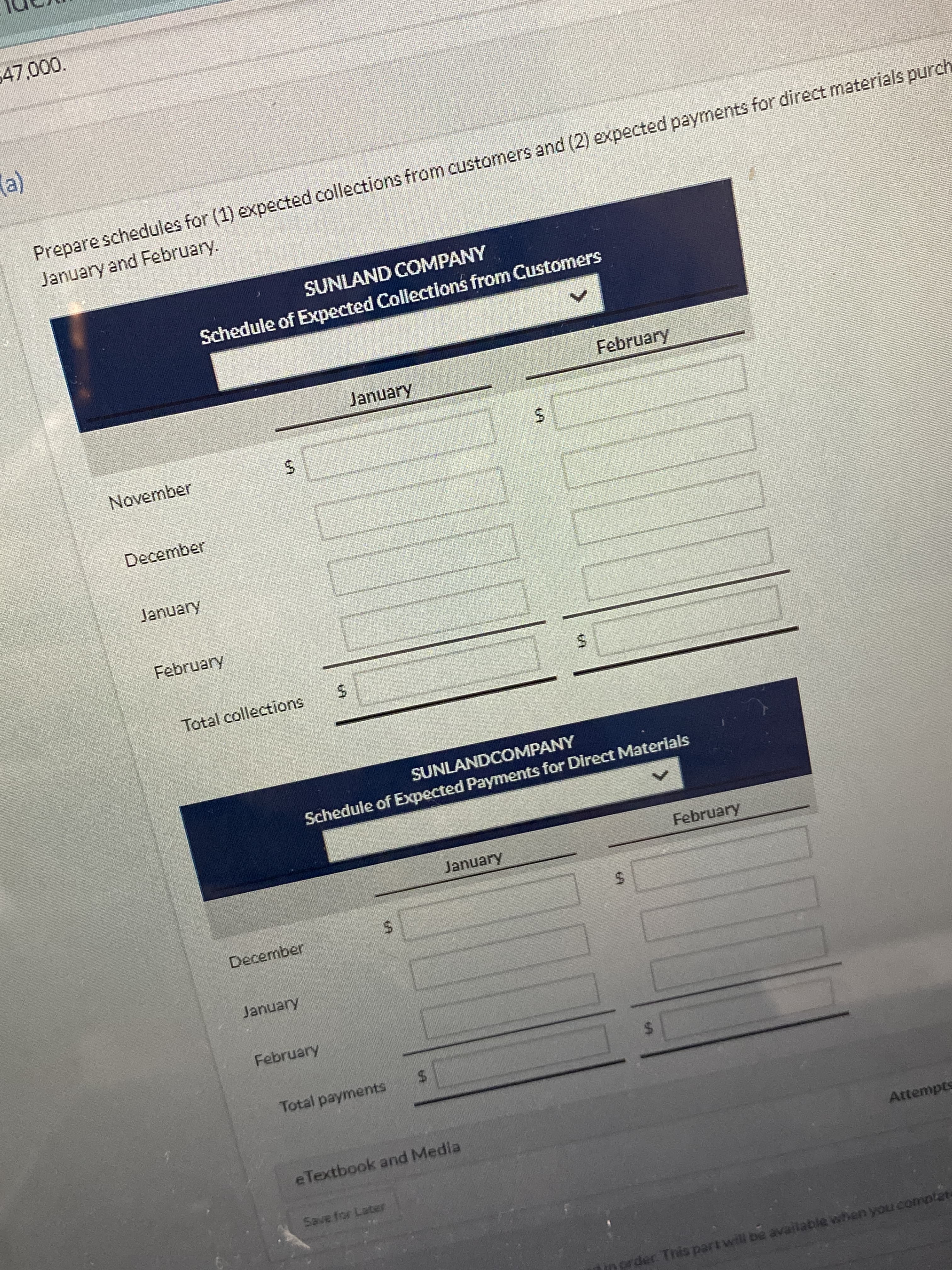 %24
%24
%24
%24
%24
%24
(e)
Prepare schedules for (1) expected collections from customers and (2) expected payments for direct materials purch
January and February.
SUNLAND COMPANY
Schedule of Expected Collections from Customers
January
February
November
December
January
February
Total collections
SUNLANDCOMPANY
Schedule of Expected Payments for Direct Materlals
January
February
December
January
February
Total payments
eTextbook and Media
Attempts
Save for Later
