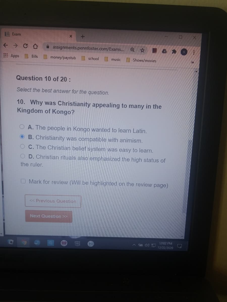 | Exam
A assignments.pennfoster.com/Exams..
E Apps Bills
money/paystub
school
I music
- Shows/movies
Question 10 of 20 :
Select the best answer for the question.
10. Why was Christianity appealing to many in the
Kingdom of Kongo?
O A. The people in Kongo wanted to learn Latin.
O B. Christianity was compatible with animism.
OC. The Christian belief system was easy to learn.
D. Christian rituals also emphasized the high status of
the ruler.
O Mark for review (Will be highlighted on the review page)
<< Previous Question
Next Question >>
12:02 PM
Video
12/22/2020
