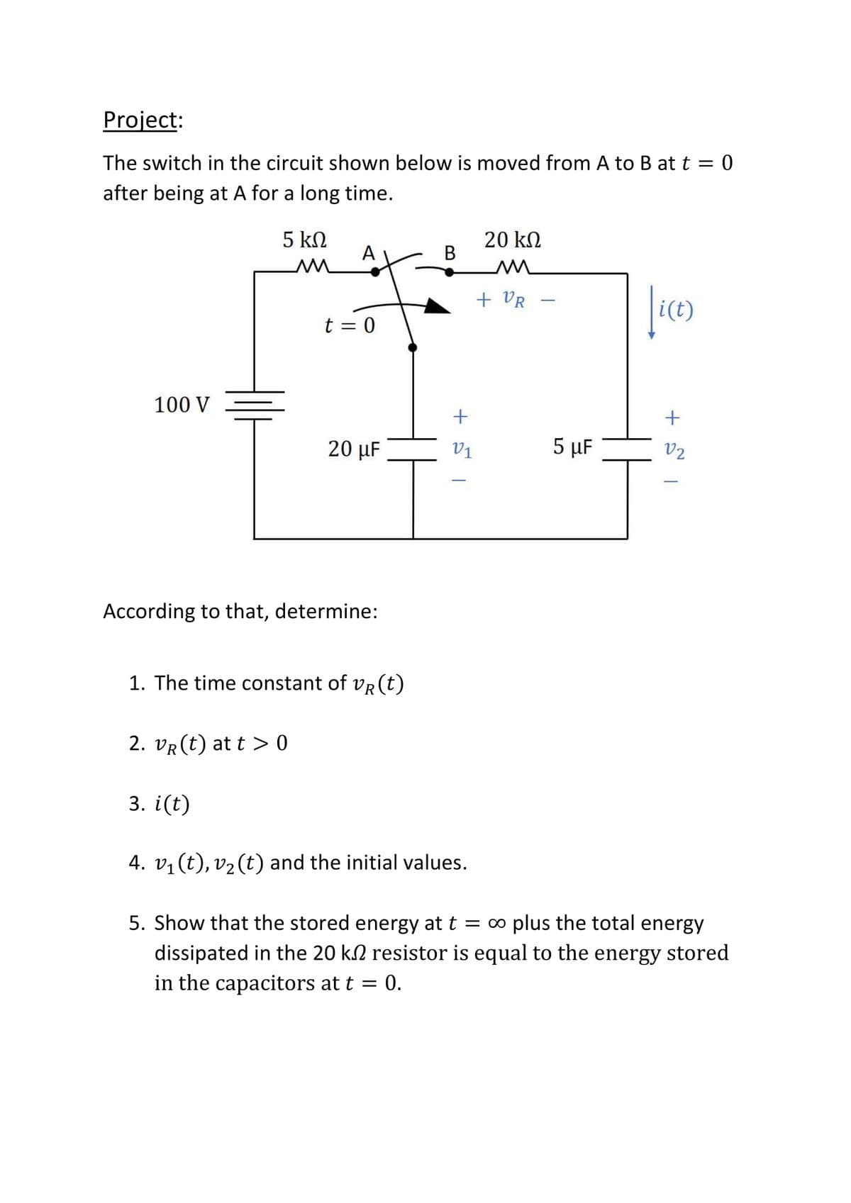 Project:
The switch in the circuit shown below is moved from A to B at t = 0
after being at A for a long time.
5 kN
20 kN
В
А
+ VR
t = 0
100 V
+
20 µF
V1
5 µF
V2
According to that, determine:
1. The time constant of vR(t)
2. vR (t) at t > 0
3. i(t)
4. v1 (t), v2 (t) and the initial values.
5. Show that the stored energy at t = ∞ plus the total energy
dissipated in the 20 k2 resistor is equal to the energy stored
in the capacitors at t = 0.
