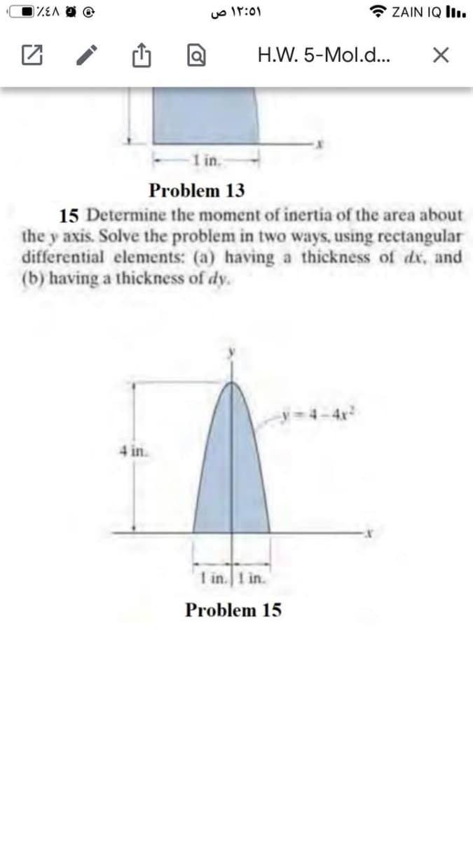 uo IT:0)
ZAIN IQ II.
H.W. 5-Mol.d..
in.
Problem 13
15 Determine the moment of inertia of the area about
the y axis. Solve the problem in two ways, using rectangular
differential elements: (a) having a thickness of dx, and
(b) having a thickness of dy.
4 in.
1 in.1 in.
Problem 15
