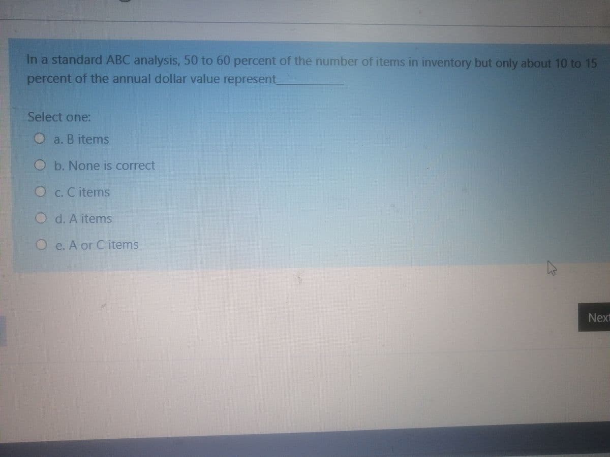 In a standard ABC analysis, 50 to 60 percent of the number of items in inventory but only about 10 to 15
percent of the annual dollar value represent
Select one:
O a. B itemns
Ob. None is correct
O
c. C items
O d. A items
O e. A or C items
Next
