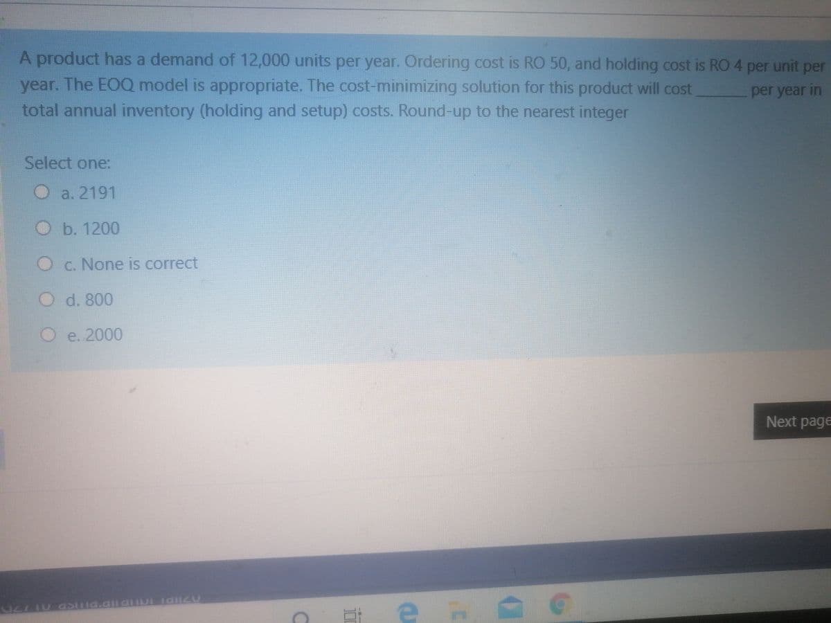 A product has a demand of 12,000 units per year. Ordering cost is RO 50, and holding cost is RO4 per unit per
year. The EOQ model is appropriate. The cost-minimizing solution for this product will cost
total annual inventory (holding and setup) costs. Round-up to the nearest integer
per year in
Select one:
Oa. 2191
O b. 1200
Oc. None is correct
d. 800
Oe. 2000
Next page
