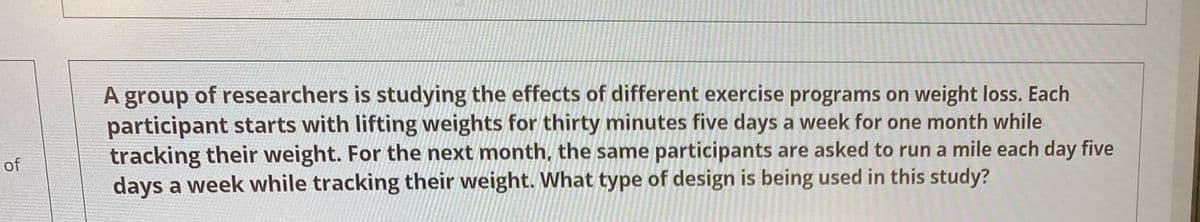 of
A group of researchers is studying the effects of different exercise programs on weight loss. Each
participant starts with lifting weights for thirty minutes five days a week for one month while
tracking their weight. For the next month, the same participants are asked to run a mile each day five
days a week while tracking their weight. What type of design is being used in this study?