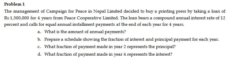 Problem 1
The management of Campaign for Peace in Nepal Limited decided to buy a printing press by taking a loan of
Rs 1,500,000 for 4 years from Peace Cooperative Limited. The loan bears a compound annual interest rate of 12
percent and calls for equal annual installment payments at the end of each year for 4 years.
a. What is the amount of annual payments?
b. Prepare a schedule showing the fraction of interest and principal payment for each year.
c. What fraction of payment made in year 2 represents the principal?
d. What fraction of payment made in year 4 represents the interest?