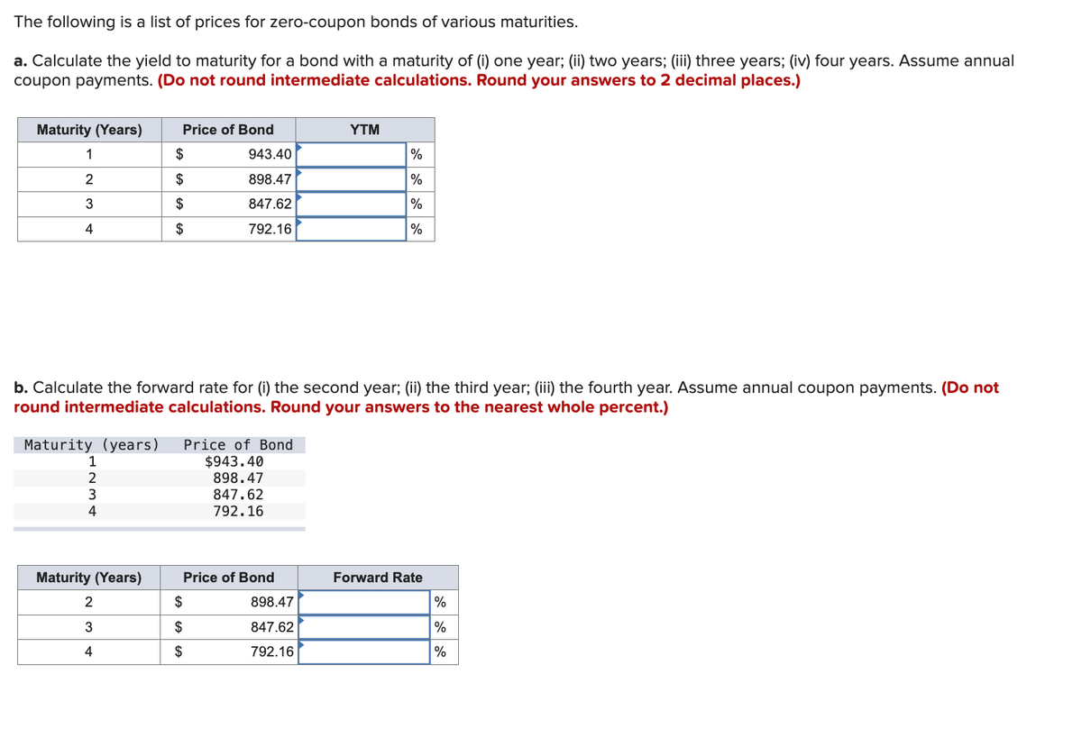 The following is a list of prices for zero-coupon bonds of various maturities.
a. Calculate the yield to maturity for a bond with a maturity of (i) one year; (ii) two years; (iii) three years; (iv) four years. Assume annual
coupon payments. (Do not round intermediate calculations. Round your answers to 2 decimal places.)
Maturity (Years)
Price of Bond
YTM
1
$
943.40
%
2
$
898.47
%
3
$
847.62
%
4
$
792.16
%
b. Calculate the forward rate for (i) the second year; (ii) the third year; (iii) the fourth year. Assume annual coupon payments. (Do not
round intermediate calculations. Round your answers to the nearest whole percent.)
Maturity (years) Price of Bond
1
$943.40
2
898.47
3
847.62
4
792.16
Maturity (Years)
Price of Bond
Forward Rate
2
$
898.47
%
3
4
$
EAEA
$
847.62
%
792.16
%