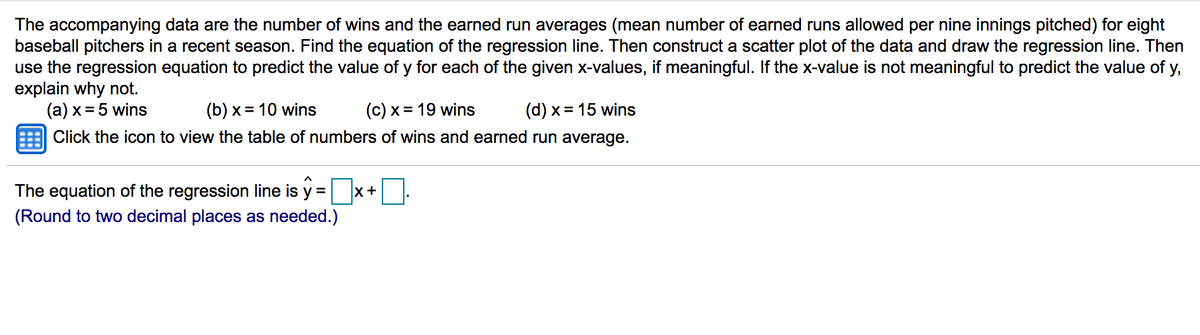 The accompanying data are the number of wins and the earned run averages (mean number of earned runs allowed per nine innings pitched) for eight
baseball pitchers in a recent season. Find the equation of the regression line. Then construct a scatter plot of the data and draw the regression line. Then
use the regression equation to predict the value of y for each of the given x-values, if meaningful. If the x-value is not meaningful to predict the value of y,
explain why not.
(a) x = 5 wins
(b) x = 10 wins
(c) x = 19 wins
(d) x = 15 wins
Click the icon to view the table of numbers of wins and earned run average.
The equation of the regression line is y =
x+
(Round to two decimal places as needed.)
