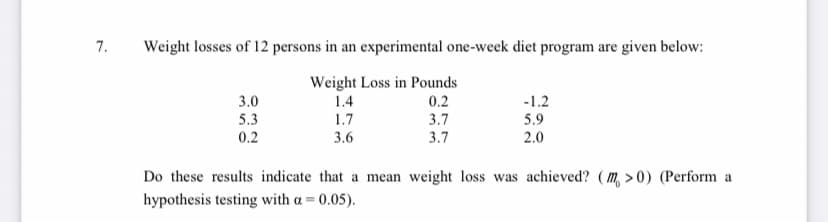 7.
Weight losses of 12 persons in an experimental one-week diet program are given below:
3.0
5.3
0.2
Weight Loss in Pounds
0.2
3.7
3.7
-1.2
5.9
2.0
1.4
1.7
3.6
Do these results indicate that a mean weight loss was achieved? ( m, > 0) (Perform a
hypothesis testing with a = 0.05).
