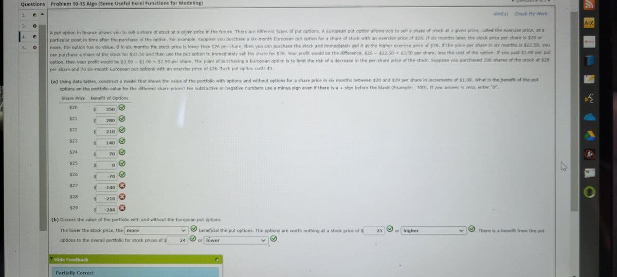 Questions Problem 10-15 Algo (Some Useful Excel Functions for Modeling)
2.
3.
5.
A put option in finance allows you to sell a share of stock at a given price in the future. There are different types of put options. A European put option allows you to sell a share of stock at a given price, called the exercise price, at a
particular point in time after the purchase of the option. For example, suppose you purchase a six-month European put option for a share of stock with an exercise price of $26. If six months later, the stock price per share is $26 or
more, the option has no value. If in six months the stock price is lower than $26 per share, then you can purchase the stock and immediately sell it at the higher exercise price of $26. If the price per share in six months is $22.50, you
can purchase a share of the stock for $22.50 and then use the put option to immediately sell the share for $26. Your profit would be the difference, $26 - $22.50 = $3.50 per share, less the cost of the option. If you paid $1.00 per put
option, then your profit would be $3.50 - $1.00 = $2.50 per share. The point of purchasing a European option is to limit the risk of a decrease in the per-share price of the stock. Suppose you purchased 200 shares of the stock at $28
per share and 70 six-month European put options with an exercise price of $26. Each put option costs $1.
(a) Using data tables, construct a model that shows the value of the portfolio with options and without options for a share price in six months between $20 and $29 per share in increments of $1.00. What is the benefit of the put
options on the portfolio value for the different share prices? For subtractive or negative numbers use a minus sign even if there is a + sign before the blank (Example: -300). If you answer is zero, enter "0".
Share Price Benefit of Options
$20
$21
$22
$23
$24
$25
$26
$27
$28
$29
69
Hide Feedback
19
69
350
Partially Correct
280
210
140
70
0
-70
-140
-210
(b) Discuss the value of the portfolio with and without the European put options.
The lower the stock price, the more
options to the overall portfolio for stock prices of $
-280
24
beneficial the put options. The options are worth nothing at a stock price of $
or lower
Hint(s) Check My Work
25
or higher
There is a benefit from the put
A-Z
O