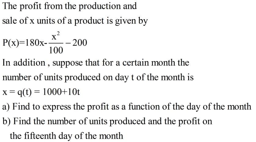 The profit from the production and
sale of x units of a product is given by
2
x?
- 200
100
P(x)=180x-
In addition , suppose that for a certain month the
number of units produced on day t of the month is
x = q(t) = 1000+10t
%3D
a) Find to express the profit as a function of the day of the month
b) Find the number of units produced and the profit on
the fifteenth day of the month
