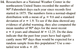 14. Researchers at a National Weather Center in the
northeastern United States recorded the number of
90° Fahrenheit days each year since records first
started in 1875. The numbers form a normal-shaped
distribution with a mean of u = 9.6 and a standard
deviation of o = 1.9. To see if the data showed any
evidence of global warming, they also computed the
mean number of 90° days for the most recent
n = 4 years and obtained M = 12.25. Do the data
indicate that the past four years have had signifi-
cantly more 90° days than would be expected for a
random sample from this population? Use a one-
tailed test with a = .05.
