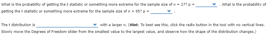 What is the probability of getting the t statistic or something more extreme for the sample size of n = 27? p =
What is the probability of
getting the t statistic or something more extreme for the sample size of n = 95? p =
The t distribution is
with a larger n. (Hint: To best see this, click the radio button in the tool with no vertical lines.
Slowly move the Degrees of Freedom slider from the smallest value to the largest value, and observe how the shape of the distribution changes.)
