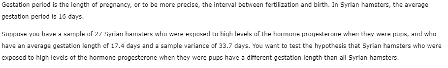 Gestation period is the length of pregnancy, or to be more precise, the interval between fertilization and birth. In Syrian hamsters, the average
gestation period is 16 days.
Suppose you have a sample of 27 Syrian hamsters who were exposed to high levels of the hormone progesterone when they were pups, and who
have an average gestation length of 17.4 days and a sample variance of 33.7 days. You want to test the hypothesis that Syrian hamsters who were
exposed to high levels of the hormone progesterone when they were pups have a different gestation length than all Syrian hamsters.
