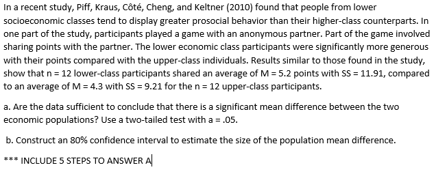 In a recent study, Piff, Kraus, Côté, Cheng, and Keltner (2010) found that people from lower
socioeconomic classes tend to display greater prosocial behavior than their higher-class counterparts. In
one part of the study, participants played a game with an anonymous partner. Part of the game involved
sharing points with the partner. The lower economic class participants were significantly more generous
with their points compared with the upper-class individuals. Results similar to those found in the study,
show that n = 12 lower-class participants shared an average of M = 5.2 points with SS = 11.91, compared
to an average of M = 4.3 with SS = 9.21 for the n= 12 upper-class participants.
a. Are the data sufficient to conclude that there is a significant mean difference between the two
economic populations? Use a two-tailed test with a = .05.
b. Construct an 80% confidence interval to estimate the size of the population mean difference.
*** INCLUDE 5 STEPS TO ANSWER A
