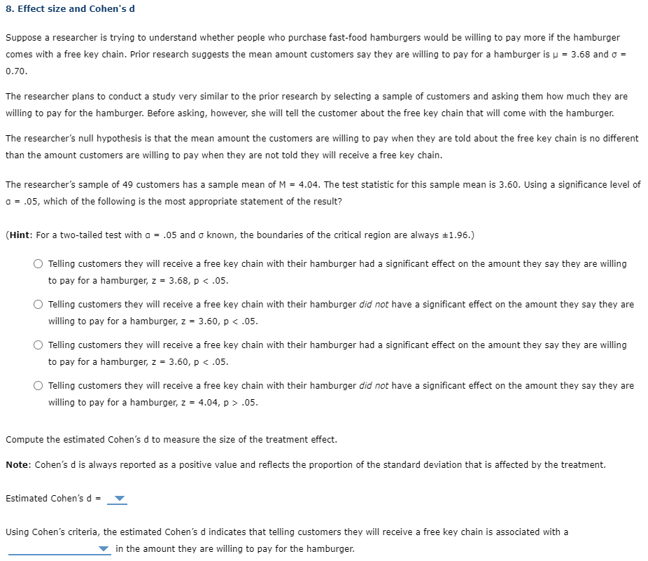 8. Effect size and Cohen's d
Suppose a researcher is trying to understand whether people who purchase fast-food hamburgers would be willing to pay more if the hamburger
comes with a free key chain. Prior research suggests the mean amount customers say they are willing to pay for a hamburger is u = 3.68 and o =
0.70.
The researcher plans to conduct a study very similar to the prior research by selecting a sample of customers and asking them how much they are
willing to pay for the hamburger. Before asking, however, she will tell the customer about the free key chain that will come with the hamburger.
The researcher's null hypothesis is that the mean amount the customers are willing to pay when they are told about the free key chain is no different
than the amount customers are willing to pay when they are not told they will receive a free key chain.
The researcher's sample of 49 customers has a sample mean of M = 4.04. The test statistic for this sample mean is 3.60. Using a significance level of
a = .05, which of the following is the most appropriate statement of the result?
(Hint: For a two-tailed test with a = .05 and o known, the boundaries of the critical region are always +1.96.)
Telling customers they will receive a free key chain with their hamburger had a significant effect on the amount they say they are willing
to pay for a hamburger, z = 3.68, p < .05.
O Telling customers they will receive a free key chain with their hamburger did not have a significant effect on the amount they say they are
willing to pay for a hamburger, z = 3.60, p < .05.
Telling customers they will receive a free key chain with their hamburger had a significant effect on the amount they say they are willing
to pay for a hamburger, z = 3.60, p < .05.
Telling customers they will receive a free key chain with their hamburger did not have a significant effect on the amount they say they are
willing to pay for a hamburger, z = 4.04, p > .05.
Compute the estimated Cohen's d to measure the size of the treatment effect.
Note: Cohen's d is always reported as a positive value and reflects the proportion of the standard deviation that is affected by the treatment.
Estimated Cohen's d =
Using Cohen's criteria, the estimated Cohen's d indicates that telling customers they will receive a free key chain is associated with a
in the amount they are willing to pay for the hamburger.
