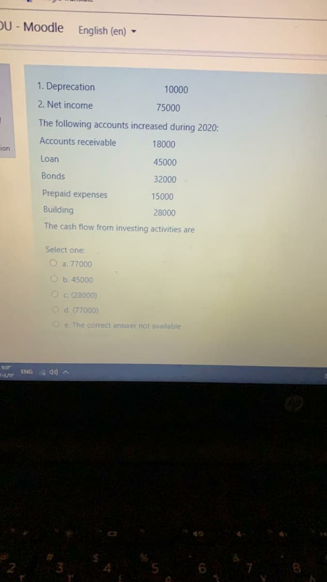 DU- Moodle
English (en) -
1. Deprecation
10000
2. Net income
75000
The following accounts increased during 2020:
Accounts receivable
18000
ion
Loan
45000
Bonds
32000
Prepaid expenses
15000
Building
28000
The cash flow from investing activities are
Select one:
O a. 77000
O b. 45000
Oc. (28000)
Od. (77000)
Oe The correct answer not available
ENG
