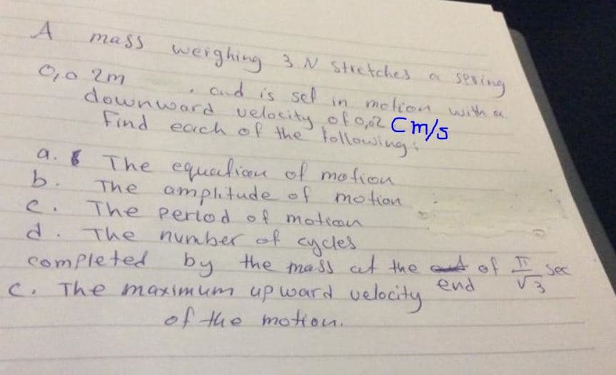 mass
weighing 3N Stretches
sexing
Cnd is sel in motion with a
downward velocity of 0,,2 Cm/s
0,0 2m
Find eachof the lollowing:
a. 8 The equalion of mo fion
b.
The amplitude of motion
The period of motion
d. The number of cycles
by the ma Ss at the ct of
end
Sec
Completed
C. The maximum up ward velocty
of the motion.
