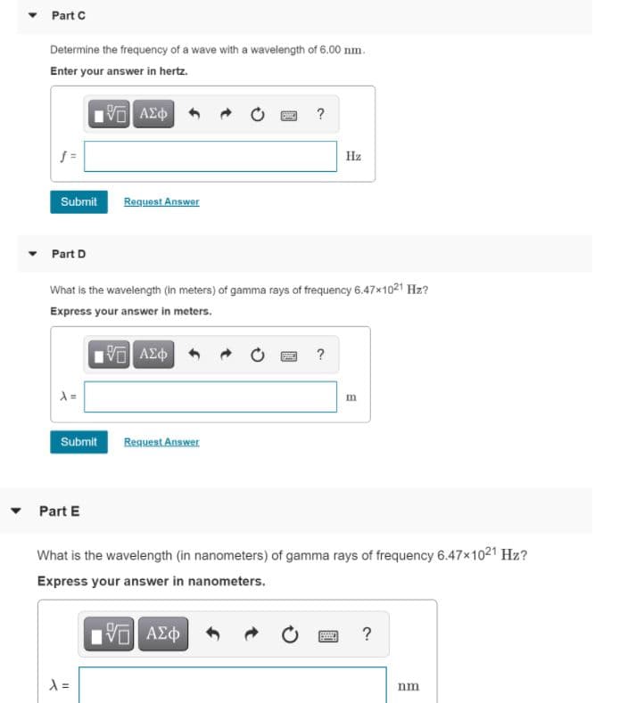Part C
Determine the frequency of a wave with a wavelength of 6.00 nm.
Enter your answer in hertz.
?
Hz
Submit
Request Answer
Part D
What is the wavelength (in meters) of gamma rays of frequency 6.47x1021 Hz?
Express your answer in meters.
?
Submit
Request Answer
Part E
What is the wavelength (in nanometers) of gamma rays of frequency 6.47x1021 Hz?
Express your answer in nanometers.
nm
