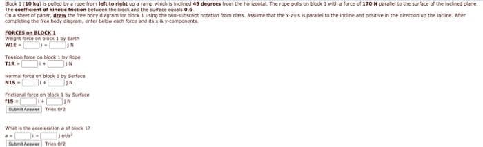 Block 1 (10 kg) is puled by a rope from left to right up a ramp which is inclined 45 degrees from the horizontal. The rope pulis on biock 1 with a force of 170 N paraliel to the surface of the inclined plane.
The coefficient of kinetic frietion between the block and the surface equals 0.6.
On a sheet of paper, draw the free body diagram for block i using the two-subscript notation from class. Assume that the x-axis is parallei to the incline and positive in the direction up the incline. After
completing the free body diagram, enter below each force and its x&y components.
FORCES on BLOCK 1
Weight force on block 1 by Earth
WIE -
Tension force on biock 1 by Rope
TIR -
Normal force on block 1 by Sarfece
NIS -
N
Frictional force on block 1 by Surface
IN
Bubmt Anewer Tries 0/2
What is the acceleration a of block 17
Submit Anewer Tries 0/2
