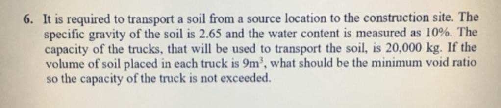 6. It is required to transport a soil from a source location to the construction site. The
specific gravity of the soil is 2.65 and the water content is measured as 10%. The
capacity of the trucks, that will be used to transport the soil, is 20,000 kg. If the
volume of soil placed in each truck is 9m³, what should be the minimum void ratio
so the capacity of the truck is not exceeded.