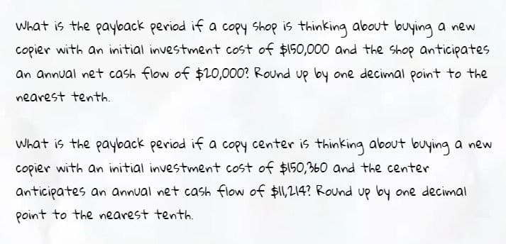 What is the payback period if a copy shop is thinking about buying a new
copier with an initial investment cost of $150,000 and the shop anticipates
an annual net cash flow of $20,000? Round up by one decimal point to the
nearest tenth.
What is the payback period if a copy center is thinking about buying a new
copier with an initial investment cost of $150,360 and the center
anticipates an annual net cash flow of $11,214? Round up by one decimal
point to the nearest tenth.